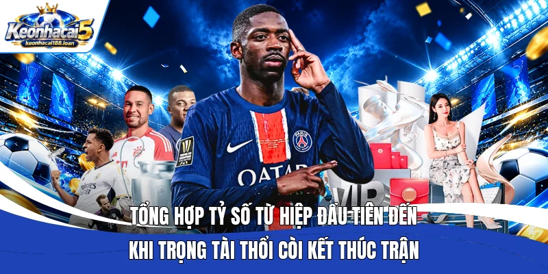 Tổng hợp tỷ số từ hiệp đầu tiên đến khi trọng tài thổi còi kết thúc trận